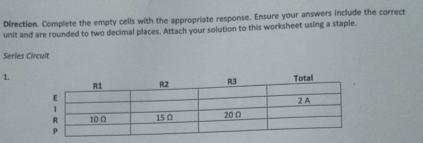 Direction. Complete the empty cells with the appropriate response. Ensure your answers include the correct 
unit and are rounded to two decimal places. Attach your solution to this worksheet using a staple. 
Series Circuit 
1.