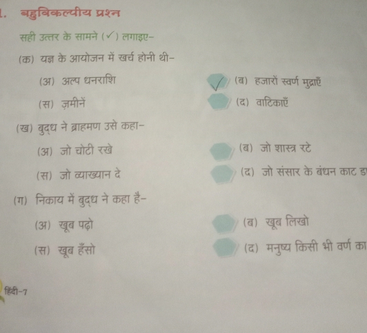 बहुबिकल्पीय प्रश्न
सही उत्तर के सामने (√) लगाइए-
(क) यज्ञ के आयोजन में खर्च होनी थी-
(अ) अल्प धनराशि (ब) हजारों स्वर्ण मुद्राएँ
(स) ज़मीनें (द) वाटिकाएँ
(ख) बुद्ध ने ब्राहमण उसे कहा-
(अ) जो चोटी रखे (ब) जो शास्त्र रटे
(स) जो व्याख्यान दे (द) जो संसार के बंधन काट ड
(ग) निकाय में बुद्ध ने कहा है-
(अ) खूब पढ़ो (ब) खूब लिखो
(स) खूब हॅसो (द) मनुष्य किसी भी वर्ण का
हिंदी-7