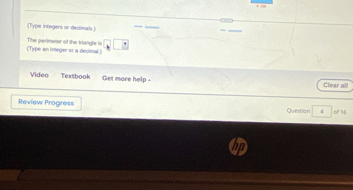 cm
(Type integers or decimals.) 
The perimeter of the triangle is 
(Type an integer or a decimal.) 
Video Textbook Get more help - Clear all 
Review Progress Question 4 of 16