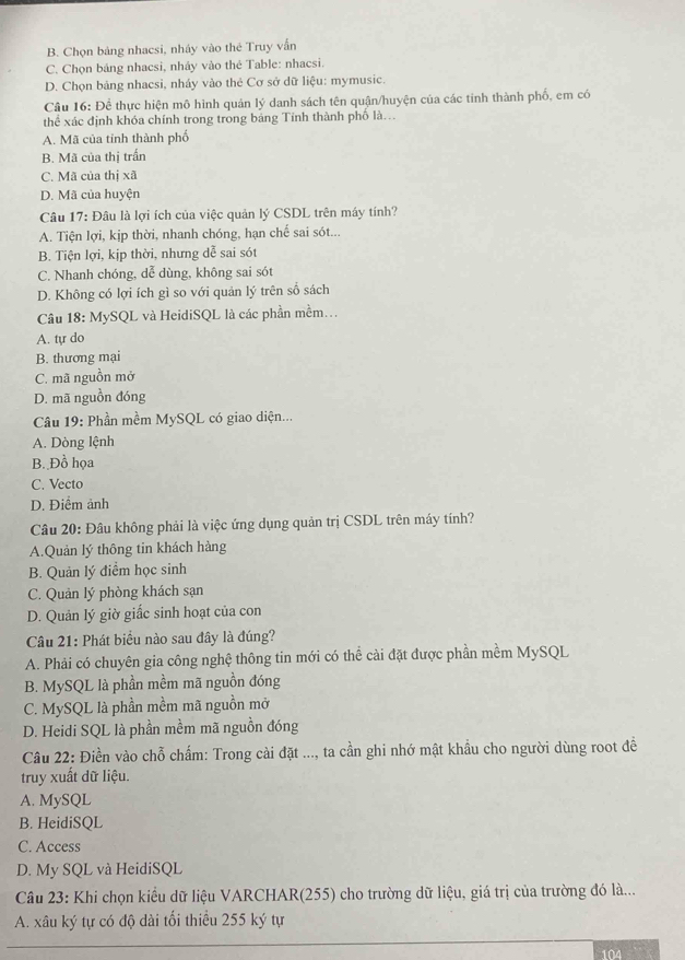 B. Chọn bảng nhacsi, nháy vào thé Truy vẫn
C. Chọn bảng nhacsi, nhảy vào thẻ Table: nhacsi.
D. Chọn bảng nhacsi, nháy vào thẻ Cơ sở dữ liệu: mymusic.
Câu 16: Để thực hiện mô hình quản lý danh sách tên quận/huyện của các tinh thành phố, em có
thể xác định khóa chính trong trong bảng Tính thành phố là...
A. Mã của tỉnh thành phố
B. Mã của thị trấn
C. Mã của thị xã
D. Mã của huyện
Câu 17: Đâu là lợi ích của việc quản lý CSDL trên máy tính?
A. Tiện lợi, kịp thời, nhanh chóng, hạn chế sai sót...
B. Tiện lợi, kịp thời, nhưng dễ sai sót
C. Nhanh chóng, dễ dùng, không sai sót
D. Không có lợi ích gì so với quản lý trên số sách
Câu 18: MySQL và HeidiSQL là các phần mềm...
A. tự do
B. thương mại
C. mã nguồn mở
D. mã nguồn đóng
Câu 19: Phần mềm MySQL có giao diện...
A. Dòng lệnh
B. Đồ họa
C. Vecto
D. Điểm ảnh
Câu 20: Đâu không phải là việc ứng dụng quản trị CSDL trên máy tính?
A.Quản lý thông tin khách hàng
B. Quản lý điểm học sinh
C. Quản lý phòng khách sạn
D. Quản lý giờ giấc sinh hoạt của con
Câu 21: Phát biểu nào sau đây là đúng?
A. Phải có chuyên gia công nghệ thông tin mới có thể cài đặt được phần mềm MySQL
B. MySQL là phần mềm mã nguồn đóng
C. MySQL là phần mềm mã nguồn mở
D. Heidi SQL là phần mềm mã nguồn đóng
Câu 22: Điền vào chỗ chấm: Trong cài đặt ..., ta cần ghi nhớ mật khẩu cho người dùng root đề
truy xuất dữ liệu.
A. MySQL
B. HeidiSQL
C. Access
D. My SQL và HeidiSQL
Câu 23: Khi chọn kiểu dữ liệu VARCHAR(255) cho trường dữ liệu, giá trị của trường đó là...
A. xâu ký tự có độ dài tối thiều 255 ký tự
104