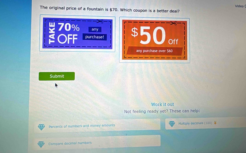 Video ( 
The original price of a fountain is $70. Which coupon is a better deal?
70% any 
a OFF purchase! $50 oft 
any purchase over $60
Submit 
Work it out 
Not feeling ready yet? These can help: 
Percents of numbers and money amounts Multiply decimals (100) 
Compare decimal numbers