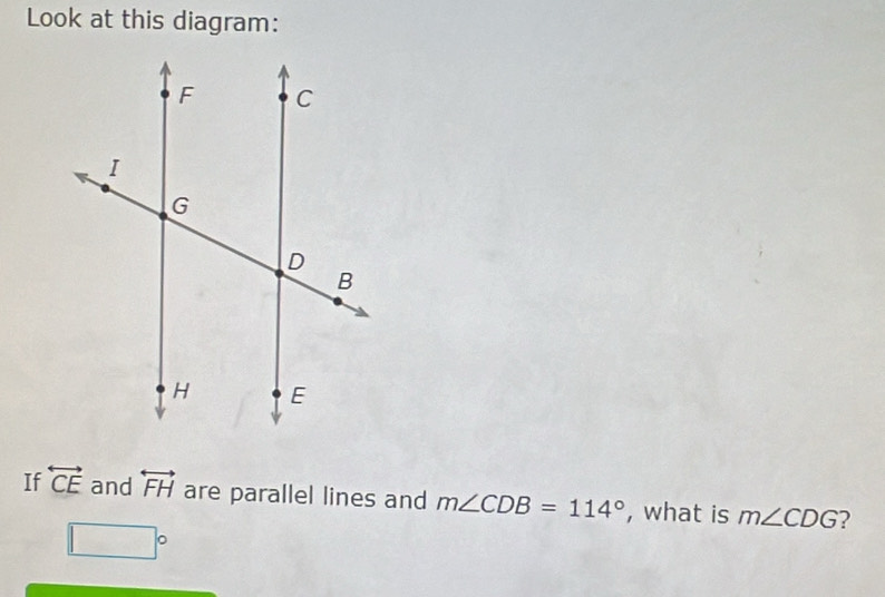 Look at this diagram: 
If overleftrightarrow CE and overleftrightarrow FH are parallel lines and m∠ CDB=114° , what is m∠ CDG ?
□°