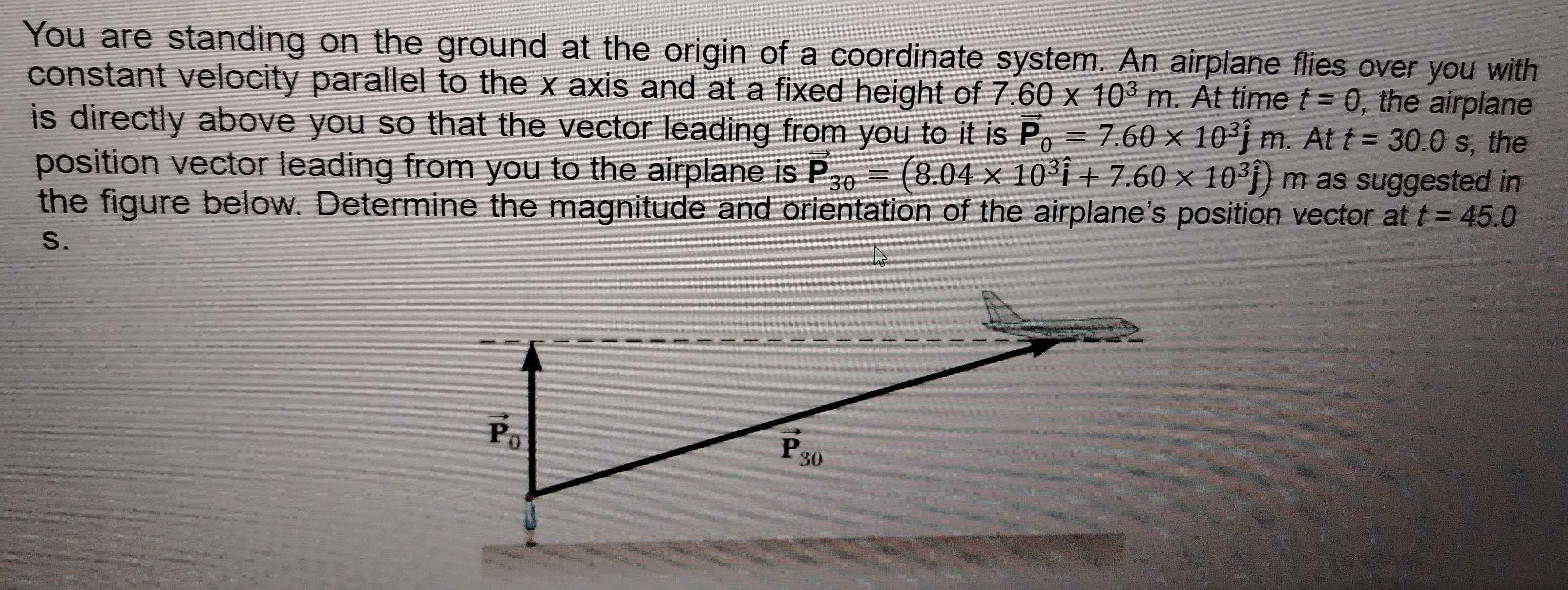 You are standing on the ground at the origin of a coordinate system. An airplane flies over you with
constant velocity parallel to the x axis and at a fixed height of 7.60* 10^3m. At time t=0 , the airplane
is directly above you so that the vector leading from you to it is. vector P_0=7.60* 10^3hat jm. At t=30.0s , the
position vector leading from you to the airplane is vector P_30=(8.04* 10^3hat i+7.60* 10^3hat j)m as suggested in
the figure below. Determine the magnitude and orientation of the airplane's position vector at t=45.0
S.