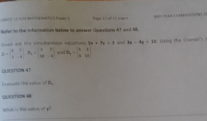 GRADE 12 ADV MATHEMATICS Paper 1 Page 12 of 12 pages MID YEAR EXAMINATIONS 20 
Refer to the information below to answer Questions 47 and 48. 
Given are the simultaneous equations 5x+7y=3 and 3x-4y=10 Using the Cramer's r
D=beginvmatrix 5&7 3&-4endvmatrix , D_1=beginvmatrix 3&7 10&-4endvmatrix and D_y=beginvmatrix 5&3 3&10endvmatrix. 
QUESTION 47 
Evaluate the value of D_x. 
QUESTION 48 
What is the value of γ? 
_