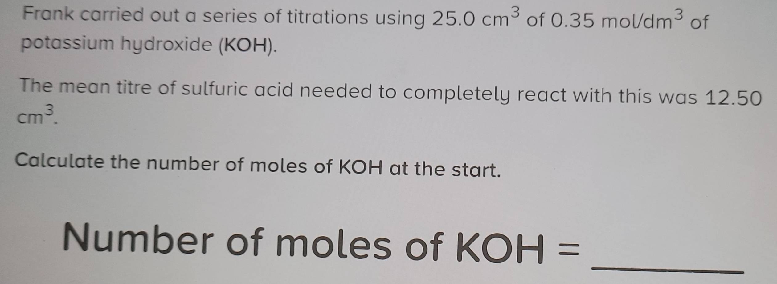 Frank carried out a series of titrations using 25.0cm^3 of 0.35mol/dm^3 of 
potassium hydroxide (KOH). 
The mean titre of sulfuric acid needed to completely react with this was 12.50
cm^3. 
Calculate the number of moles of KOH at the start. 
_ 
Number of moles of KOH=