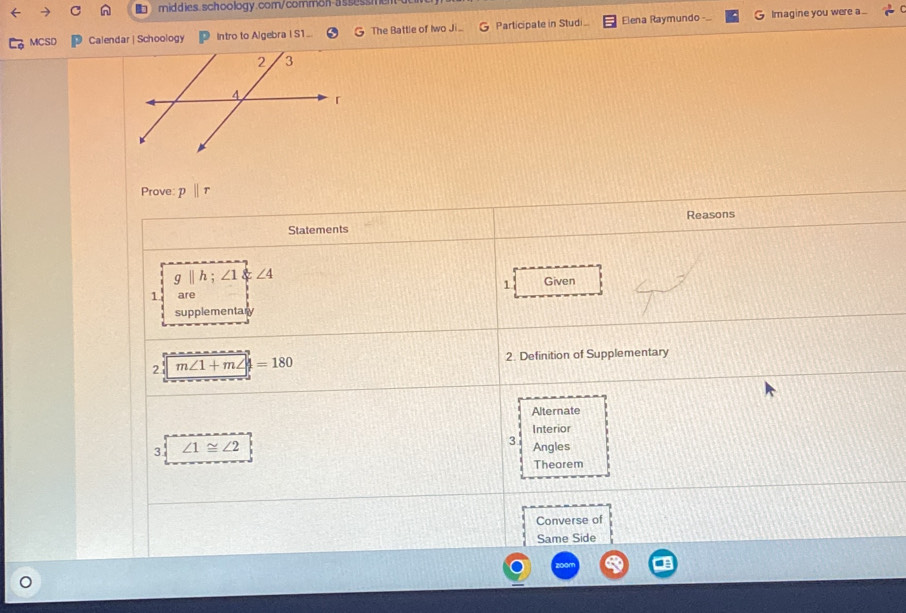 MCSD Calendar | Schoology Intro to Algebra I S1_ G The Battle of Iwo Ji Participate in Studi Elena Raymundo Imagine you were a...
Prove: pparallel r
Reasons
Statements
g||h;∠ 1 ∠ 4
1 Given
1 are
supplementary
2 m∠ 1+m∠ 4=180
2. Definition of Supplementary
Alternate
Interior
3
3 ∠ 1≌ ∠ 2 Angles
Theorem
Converse of
Same Side