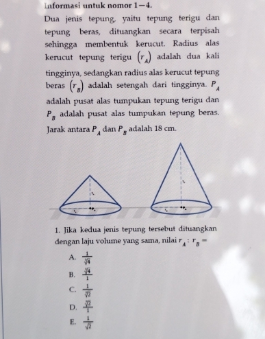 Informasi untuk nomor 1—4.
Dua jenis tepung, yaitu tepung terigu dan
tepung beras, dituangkan secara terpisah
sehingga membentuk kerucut. Radius alas
kerucut tepung terigu beginpmatrix r_Aendpmatrix adalah dua kali
tingginya, sedangkan radius alas kerucut tepung
beras (r_B) adalah setengah dari tingginya. P_A
adalah pusat alas tumpukan tepung terigu dan
P_B adalah pusat alas tumpukan tepung beras.
Jarak antara P_A dan P_B adalah 18 cm.
1. Jika kedua jenis tepung tersebut dituangkan
dengan laju volume yang sama, nilai r_A:r_B=
A.  1/sqrt[3](4) 
B.  sqrt[3](4)/1 
C.  1/sqrt[3](2) 
D.  sqrt[3](2)/1 
E.  1/sqrt(2) 