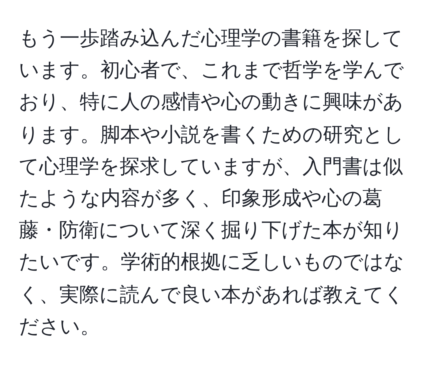 もう一歩踏み込んだ心理学の書籍を探しています。初心者で、これまで哲学を学んでおり、特に人の感情や心の動きに興味があります。脚本や小説を書くための研究として心理学を探求していますが、入門書は似たような内容が多く、印象形成や心の葛藤・防衛について深く掘り下げた本が知りたいです。学術的根拠に乏しいものではなく、実際に読んで良い本があれば教えてください。