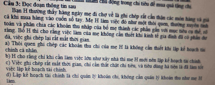 Đọc đoạn thông tin sau Ch nhám chủ động trong chi tiêu để mua quả tăng chỉ
Bạn H thường thấy hàng ngày mẹ đi chợ về là ghi chép rất cần thận các món hàng và giả
cả khi mua hàng vào cuốn số tay. Mẹ H làm việc đó như một thói quen, thường xuyên tính
toán và phân chia các khoản thu nhập của bố mẹ thành các phần gắn với mục tiêu cụ thể rổ
ràng. Bố H thì cho rằng việc làm của mẹ không cần thiết khi kinh tế gia đình đã có phân đư
dã, việc ghi chép lại rất mất thời gian.
a) Thói quen ghi chép các khoản thu chi của mẹ H là không cần thiết khi lập kể hoạch tài
chính cá nhân.
b) H cho rằng chỉ khi cần làm việc lớn như xây nhà thì mẹ H mới nên lập kế hoạch tài chính
c) Việc ghi chép rất mất thời gian, chỉ cần thắt chặt chi tiêu, và tiêu dùng hà tiện là đã làm tót
việc lập kể hoạch tài chính.
d) Lập kể hoạch tài chính là chỉ quản lý khoản chi, không cần quân lý khoản thu như mẹ H
làm.