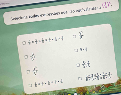 Tlite=true
Selecione todas expressões que são equivalentes a ( 3/8 )^5 :
 3/8 *  3/8 *  3/8 *  3/8 *  3/8 *  3/8   3^5/8 
5*  3/8 
 3/8^5 
 (5* 3)/5* 8 
 3^5/8^5 
 (3* 3* 3* 3* 3)/8* 8* 8* 8* 8 
 3/8 *  3/8 *  3/8 *  3/8 *  3/8 