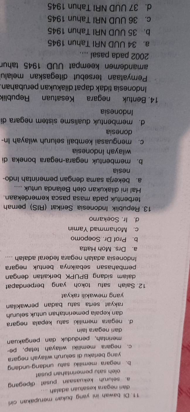 Di bawah ini yang bukan merupakan ciri
dari negara kesatuan adalah ....
a. seluruh kekuasaan pusat dipegang
oleh satu pemerintahan pusat
b. negara memiliki satu undang-undang
yang berlaku di seluruh wilayah negara
c. negara memiliki wilayah tetap, pe-
merintah, penduduk dan pengakuan
dari negara lain
d. negara memiliki satu kepala negara
dan kepala pemerintahan untuk seluruh
rakyat serta satu badan perwakilan
yang mewakili rakyat
12. Salah satu tokoh yang berpendapat
dalam sidang BPUPK berkaitan dengan
pembahasan sebaiknya bentuk negara
Indonesia adalah negara federal adalah ....
a. Drs. Moh Hatta
b. Prof Dr. Soepomo
c. Mohammad Yamin
d. Ir. Soekarno
13. Republik Indonesia Serikat (RIS) pernah
terbentuk pada masa pasca kemerdekaan.
Hal ini dilakukan oleh Belanda untuk ....
a. bekerja sama dengan pemerintah Indo-
nesia
b. membentuk negara-negara boneka di
wilayah Indonesia
c. menguasai kembali seluruh wilayah In-
donesia
d. membentuk dualisme sistem negara di
Indonesia
14. Bentuk negara Kesatuan Republik
Indonesia tidak dapat dilakukan perubahan.
Pernyataan tersebut ditegaskan melalu
amandemen keempat UUD 1945 tahun
2002 pada pasal ....
a. 34 UUD NRI Tahun 1945
b. 35 UUD NRI Tahun 1945
c. 36 UUD NRI Tahun 1945
d. 37 UUD NRI Tahun 1945