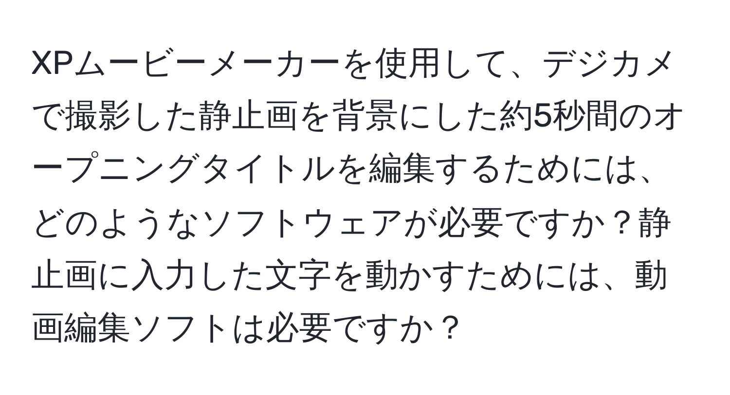 XPムービーメーカーを使用して、デジカメで撮影した静止画を背景にした約5秒間のオープニングタイトルを編集するためには、どのようなソフトウェアが必要ですか？静止画に入力した文字を動かすためには、動画編集ソフトは必要ですか？