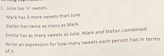 Julie has ‘n’ sweets. 
Mark has 3 more sweets than Julie. 
Stefan has twice as many as Mark. 
Emilia has as many sweets as Julie, Mark and Stefan combined. 
Write an expression for how many sweets each person has in terms 
of n.