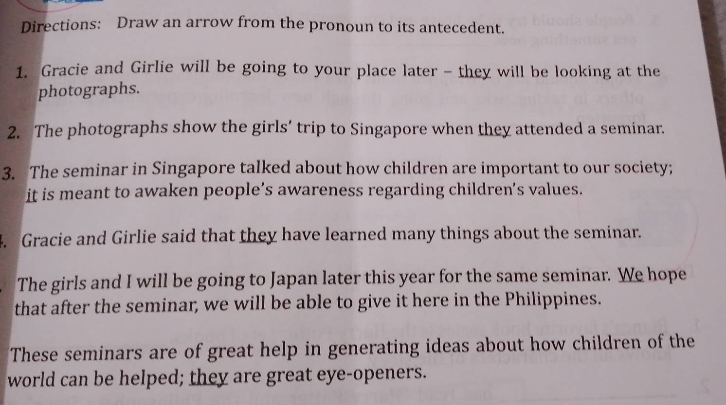 Directions: Draw an arrow from the pronoun to its antecedent. 
1. Gracie and Girlie will be going to your place later - they will be looking at the 
photographs. 
2. The photographs show the girls’ trip to Singapore when they attended a seminar. 
3. The seminar in Singapore talked about how children are important to our society; 
it is meant to awaken people’s awareness regarding children’s values. 
4. Gracie and Girlie said that they have learned many things about the seminar. 
The girls and I will be going to Japan later this year for the same seminar. We hope 
that after the seminar, we will be able to give it here in the Philippines. 
These seminars are of great help in generating ideas about how children of the 
world can be helped; they are great eye-openers.