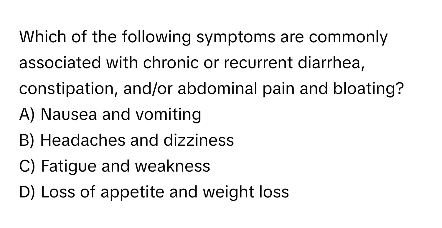 Which of the following symptoms are commonly associated with chronic or recurrent diarrhea, constipation, and/or abdominal pain and bloating?

A) Nausea and vomiting
B) Headaches and dizziness
C) Fatigue and weakness
D) Loss of appetite and weight loss