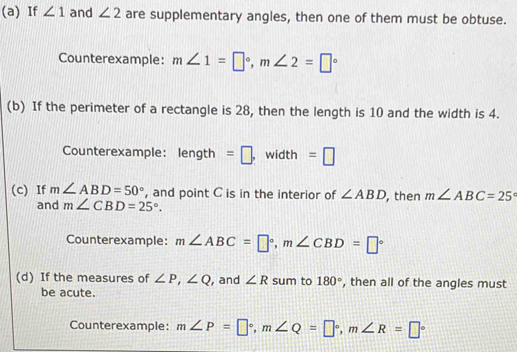 If ∠ 1 and ∠ 2 are supplementary angles, then one of them must be obtuse. 
Counterexample: m∠ 1=□°, m∠ 2=□°
(b) If the perimeter of a rectangle is 28, then the length is 10 and the width is 4. 
Counterexample: length =□ , width =□
(c) If m∠ ABD=50° , and point C is in the interior of ∠ ABD , then m∠ ABC=25°
and m∠ CBD=25°. 
Counterexample: m∠ ABC=□°, m∠ CBD=□°
(d) If the measures of ∠ P, ∠ Q , and ∠ R sum to 180° , then all of the angles must 
be acute. 
Counterexample: m∠ P=□°, m∠ Q=□°, m∠ R=□°