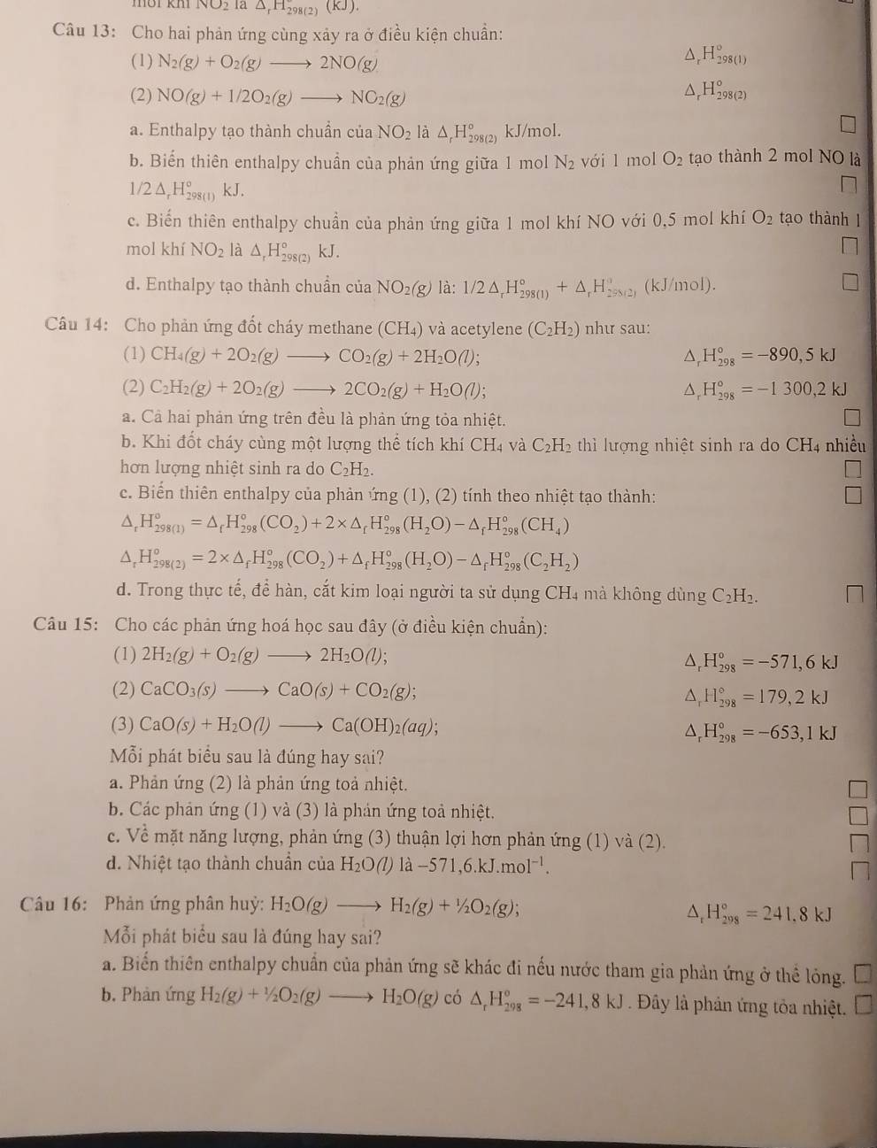 NO2 la △ _rH_298(2)(KJ).
Câu 13: Cho hai phản ứng cùng xảy ra ở điều kiện chuẩn:
(1) N_2(g)+O_2(g)to 2NO(g)
a _r^((H_298(1))^circ)
(2) NO(g)+1/2O_2(g)to NO_2(g)
△ _rH_(298(2))°
a. Enthalpy tạo thành chuẩn của NO_2 là △ _rH_(298(2))° kJ/mol.
b. Biến thiên enthalpy chuẩn của phản ứng giữa 1 mol N_2 với l mol O_2 tạo thành 2 mol NO là
1/2 △ _rH 98(1) kJ.
c. Biến thiên enthalpy chuẩn của phản ứng giữa 1 mol khí NO với 0,5 mol khí O_2 tạo thành 1
mol khí NO_2 là △ _rH_(298(2))° kJ.
d. Enthalpy tạo thành chuẩn của NO_2(g) là: 1/2△ _rH_(298(1))°+△ _rH_(298(2))° (kJ/mol).
Câu 14: Cho phản ứng đốt cháy methane (CH₄) và acetylene (C_2H_2) như sau:
(1) CH_4(g)+2O_2(g)to CO_2(g)+2H_2O(l); H_(298)°=-890,5kJ^((2) C_2)H_2(g)+2O_2(g)to 2CO_2(g)+H_2O(l); △ _rH_(298)°=-1300,2kJ
a. Cả hai phản ứng trên đều là phản ứng tỏa nhiệt.
b. Khi đốt cháy cùng một lượng thể tích khí CH₄ và C_2H_2 thì lượng nhiệt sinh ra do CH4 nhiều
hơn lượng nhiệt sinh ra do C_2H_2.
c. Biển thiên enthalpy của phản ứng (1), (2) tính theo nhiệt tạo thành:
△ _rH_(298(1))°=△ _rH_(298)°(CO_2)+2* △ _rH_(298)°(H_2O)-△ _rH_(298)°(CH_4)
△ _rH_(298(2))^o=2* △ _fH_(298)^o(CO_2)+△ _fH_(298)^o(H_2O)-△ _rH_(298)^o(C_2H_2)
d. Trong thực tế, để hàn, cắt kim loại người ta sử dụng CH_4 mà không dùng C₂H₂.
Câu 15: Cho các phản ứng hoá học sau đây (ở điều kiện chuẩn):
(1) 2H_2(g)+O_2(g)to 2H_2O(l);
△ _rH_(298)°=-571,6kJ
(2) CaCO_3(s)to CaO(s)+CO_2(g);
△ _rH_(298)°=179,2kJ
(3) CaO(s)+H_2O(l)to Ca(OH)_2(aq);
△ _rH_(298)°=-653,1kJ
Mỗi phát biểu sau là đúng hay sai?
a. Phản ứng (2) là phản ứng toả nhiệt.
b. Các phản ứng (1) và (3) là phản ứng toả nhiệt.
c. Về mặt năng lượng, phản ứng (3) thuận lợi hơn phản ứng (1) và (2).
d. Nhiệt tạo thành chuẩn của H_2O (1) la-571,6.kJ.mol^(-1).
Câu 16: Phản ứng phân huỳ: H_2O(g)to H_2(g)+1/2O_2(g);
△ _rH_(298)°=241,8kJ
Mỗi phát biểu sau là đúng hay sai?
a. Biển thiên enthalpy chuẩn của phản ứng sẽ khác đi nếu nước tham gia phản ứng ở thể lỏng. □
b. Phàn ứng H_2(g)+1/2O_2(g)to H_2O(g) có △ _rH_(298)°=-241,8kJ Đây là phản ứng tỏa nhiệt.