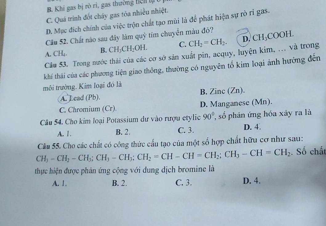 B. Khi gas bị rò ri, gas thường tich lị
C. Quá trình đốt cháy gas tỏa nhiều nhiệt.
D. Mục đích chính của việc trộn chất tạo mùi là để phát hiện sự rò rỉ gas.
Câu 52. Chất nào sau đây làm quỳ tím chuyển màu đỏ?
A. CH_4.
B. CH_3CH_2OH. C. CH_2=CH_2. D. CH_3COOH. 
Câu 53. Trong nước thải của các cơ sở sản xuất pin, acquy, luyện kim, ... và trong
khí thái của các phương tiện giao thông, thường có nguyên tố kim loại ảnh hưởng đến
môi trường. Kim loại đó là
A. Lead (Pb). B. Zinc (Zn).
C. Chromium (Cr). D. Manganese (Mn).
Câu 54. Cho kim loại Potassium dư vào rượu etylic 90° số phản ứng hóa xảy ra là
A. 1. B. 2. C. 3. D. 4.
Câu 55. Cho các chất có công thức cấu tạo của một số hợp chất hữu cơ như sau:
CH_3-CH_2-CH_3; CH_3-CH_3; CH_2=CH-CH=CH_2; CH_3-CH=CH_2. Số chất
thực hiện được phản ứng cộng với dung dịch bromine là
A. 1. B. 2. C. 3. D. 4.