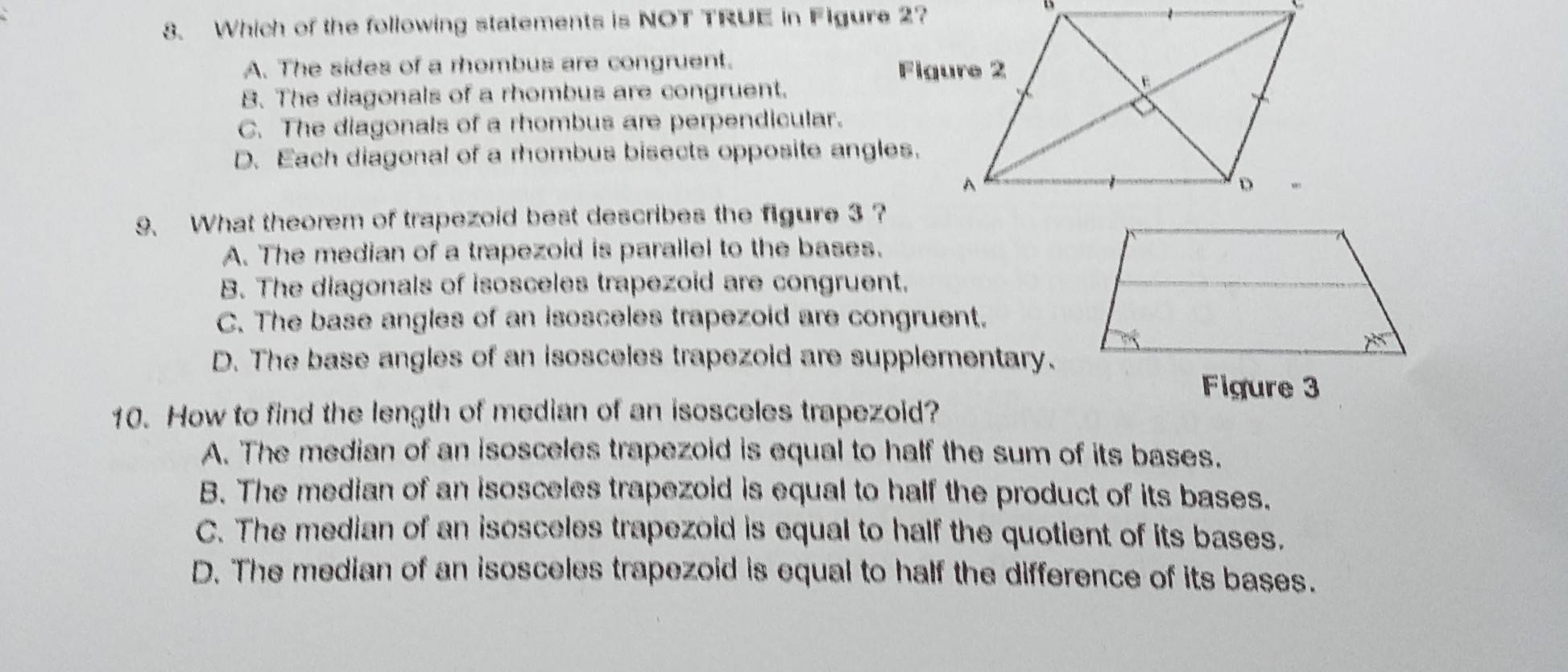 Which of the following statements is NOT TRUE in Figure 2?
A. The sides of a rhombus are congruent.
B. The diagonals of a rhombus are congruent.
C. The diagonals of a rhombus are perpendicular.
D. Each diagonal of a rhombus bisects opposite angles.
9、 What theorem of trapezoid best describes the figure 3 ?
A. The median of a trapezoid is parallel to the bases.
B. The diagonals of isosceles trapezoid are congruent.
C. The base angles of an isosceles trapezoid are congruent.
D. The base angles of an isosceles trapezoid are supplementary.
Figure 3
10. How to find the length of median of an isosceles trapezoid?
A. The median of an isosceles trapezoid is equal to half the sum of its bases.
B. The median of an isosceles trapezoid is equal to half the product of its bases.
C. The median of an isosceles trapezoid is equal to half the quotient of its bases.
D. The median of an isosceles trapezoid is equal to half the difference of its bases.