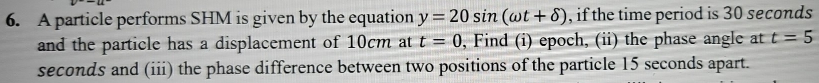 A particle performs SHM is given by the equation y=20sin (omega t+delta ) , if the time period is 30 seconds
and the particle has a displacement of 10cm at t=0 , Find (i) epoch, (ii) the phase angle at t=5
seconds and (iii) the phase difference between two positions of the particle 15 seconds apart.