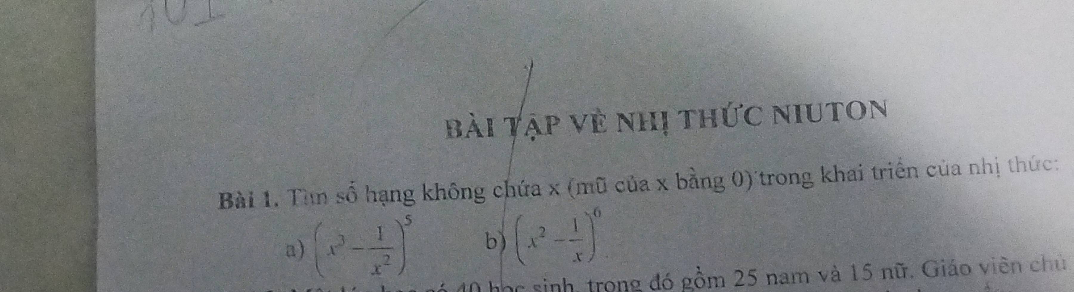 bài Tập về nhị thức niuton 
Bài 1. Tìn số hạng không chứa x (mũ của x bằng 0) trong khai triển của nhị thức: 
a) (x^3- 1/x^2 )^5 b) (x^2- 1/x )^6
Thhc sinh, trong đó gồm 25 nam và 15 nữ. Giáo viên chủ