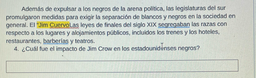 Además de expulsar a los negros de la arena política, las legislaturas del sur 
promulgaron medidas para exigir la separación de blancos y negros en la sociedad en 
general. El “Jim CuervoL as leyes de finales del siglo XIX segregaban las razas con 
respecto a los lugares y alojamientos públicos, incluidos los trenes y los hoteles, 
restaurantes, barberías y teatros. 
4. ¿Cuál fue el impacto de Jim Crow en los estadounidenses negros?