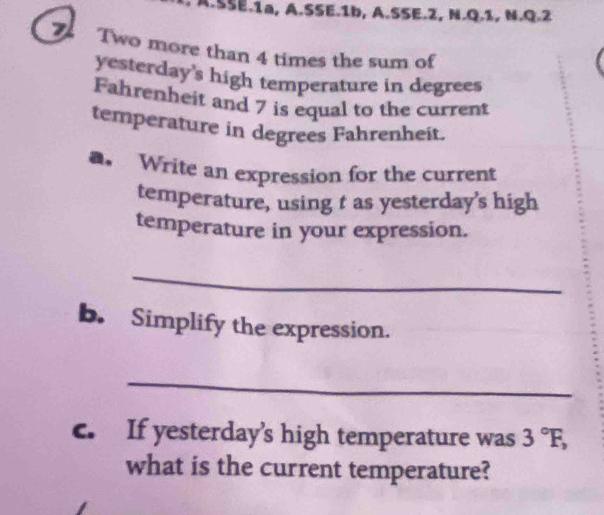 SSE.1a, A.SSE.1b, A.SSE.2, N.Q.1, N.Q.2 
Two more than 4 times the sum of 
yesterday's high temperature in degrees
Fahrenheit and 7 is equal to the current 
temperature in degrees Fahrenheit. 
. Write an expression for the current 
temperature, using t as yesterday’s high 
temperature in your expression. 
_ 
b. Simplify the expression. 
_ 
c. If yesterday’s high temperature was 3°F, 
what is the current temperature?