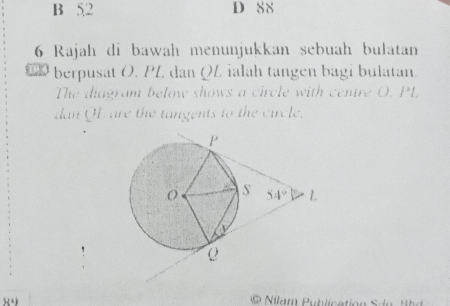 B 5,2 D 88
6 Rajah di bawah menunjukkan sebuah bulatan
berpusat Ö. PL. dan QL ialah tängen bagi bulatan.
The diagram below shows a circle with centre O. PL
dan QL are the tangents to the circle.
SX= a  Nilam Publication Sdn  B h