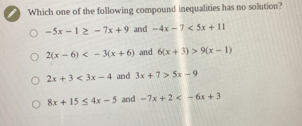 Which one of the following compound inequalities has no solution?
-5x-1≥ -7x+9 and -4x-7<5x+11
2(x-6) and 6(x+3)>9(x-1)
2x+3<3x-4</tex> and 3x+7>5x-9
8x+15≤ 4x-5 and -7x+2