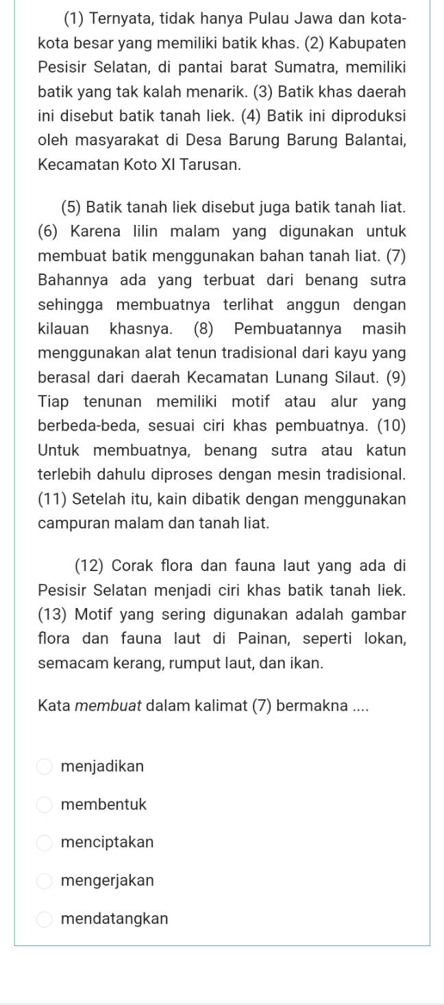 (1) Ternyata, tidak hanya Pulau Jawa dan kota-
kota besar yang memiliki batik khas. (2) Kabupaten
Pesisir Selatan, di pantai barat Sumatra, memiliki
batik yang tak kalah menarik. (3) Batik khas daerah
ini disebut batik tanah liek. (4) Batik ini diproduksi
oleh masyarakat di Desa Barung Barung Balantai,
Kecamatan Koto XI Tarusan.
(5) Batik tanah liek disebut juga batik tanah liat.
(6) Karena lilin malam yang digunakan untuk
membuat batik menggunakan bahan tanah liat. (7)
Bahannya ada yang terbuat dari benang sutra
sehingga membuatnya terlihat anggun dengan
kilauan khasnya. (8) Pembuatannya masih
menggunakan alat tenun tradisional dari kayu yang
berasal dari daerah Kecamatan Lunang Silaut. (9)
Tiap tenunan memiliki motif atau alur yang
berbeda-beda, sesuai ciri khas pembuatnya. (10)
Untuk membuatnya, benang sutra atau katun
terlebih dahulu diproses dengan mesin tradisional.
(11) Setelah itu, kain dibatik dengan menggunakan
campuran malam dan tanah liat.
(12) Corak flora dan fauna laut yang ada di
Pesisir Selatan menjadi ciri khas batik tanah liek.
(13) Motif yang sering digunakan adalah gambar
flora dan fauna laut di Painan, seperti lokan,
semacam kerang, rumput laut, dan ikan.
Kata membuat dalam kalimat (7) bermakna ....
menjadikan
membentuk
menciptakan
mengerjakan
mendatangkan