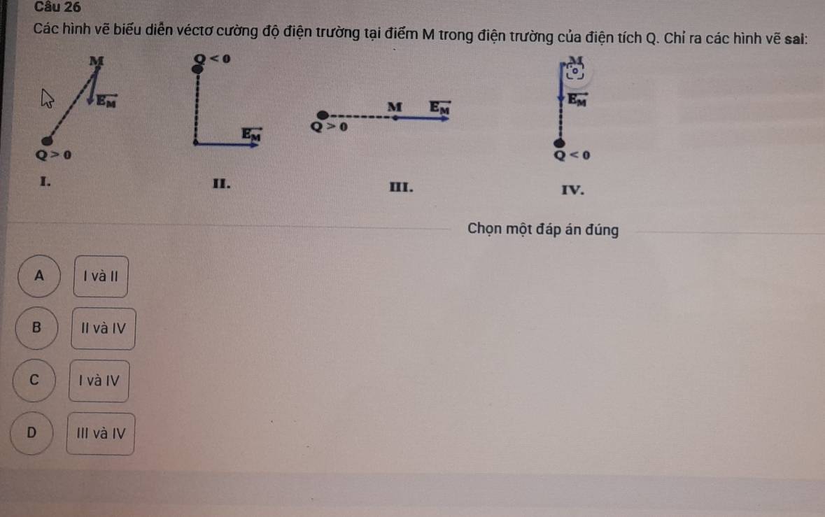 Các hình vẽ biểu diễn véctơ cường độ điện trường tại điểm M trong điện trường của điện tích Q. Chỉ ra các hình vẽ sai:
Q<0</tex>
M vector E_M
vector E_M
vector E_M Q>0
Q<0</tex>
I. II. III.
IV.
Chọn một đáp án đúng
A l và II
B II và IV
C I và IV
D III và IV