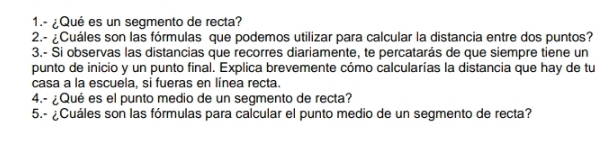 1.- ¿Qué es un segmento de recta? 
2.- ¿Cuáles son las fórmulas que podemos utilizar para calcular la distancia entre dos puntos? 
3.- Si observas las distancias que recorres diariamente, te percatarás de que siempre tiene un 
punto de inicio y un punto final. Explica brevemente cómo calcularías la distancia que hay de tu 
casa a la escuela, si fueras en línea recta. 
4.- ¿Qué es el punto medio de un segmento de recta? 
5.- ¿Cuáles son las fórmulas para calcular el punto medio de un segmento de recta?