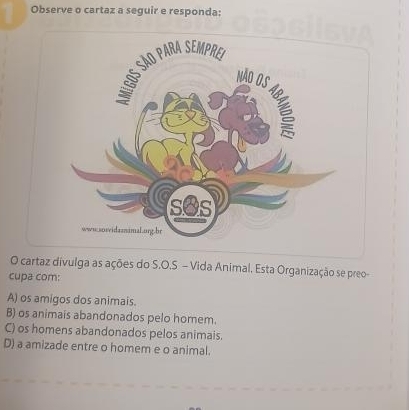 Observe o cartaz a seguir e responda:
O cartaz divulga as ações do S.O.S - Vida Animal. Esta Organização se preo-
cupa com:
A) os amigos dos animais.
B) os animais abandonados pelo homem.
C) os homens abandonados pelos animais.
D) a amizade entre o homem e o animal.