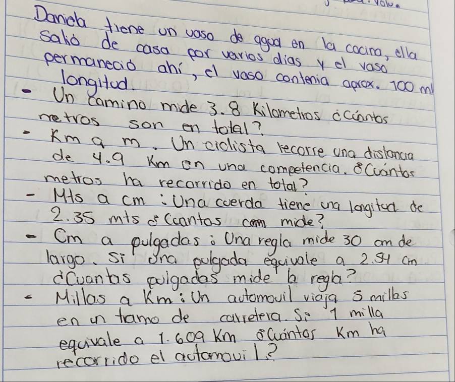 Danca fiene on vaso de agoo on la cocino, ella 
salio de casa por varios dias y el vaso 
permanecd ahi, el vaso contenia aprox. 100 m
longHod. 
-Un Camino mide 3. 8 Kilometros cccantos 
retros son en total? 
. Km a m. Un ciclista recorre and distonua 
de y. 9 Km on una competencia. 8Cointos 
metros ha recorrido en total? 
- Ms a cm : Una coerda tiene ana longifeck de
2. 35 mis Ccantas cam mide?
- Cm a pugadas; Ona regla mide 30 an de 
largo. si Ona pulgada equivale a 2. Sy cm
"Cuants polgadas mide b regla?
6 Millas a Km : Un actomovil vicia 5 milks 
en in tamo de carretera. So 1 milla
equivale a 1. 609 Km Gantos Km ha 
recorrido el automovil?