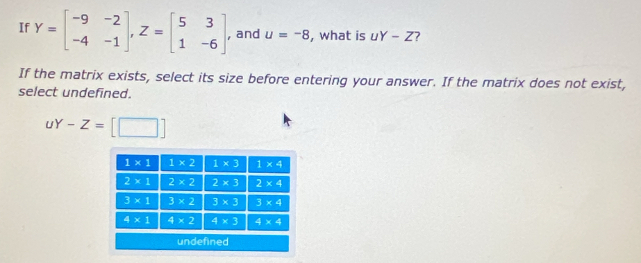 If Y=beginbmatrix -9&-2 -4&-1endbmatrix ,Z=beginbmatrix 5&3 1&-6endbmatrix , and u=-8 , what is uY-Z 7
If the matrix exists, select its size before entering your answer. If the matrix does not exist,
select undefined.
uY-Z=[□ ]