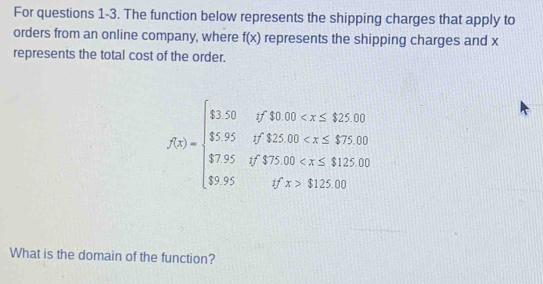 For questions 1-3. The function below represents the shipping charges that apply to 
orders from an online company, where f(x) represents the shipping charges and x
represents the total cost of the order.
f(x)=beginarrayl 1.50iffa.50 112.90endarray.
What is the domain of the function?