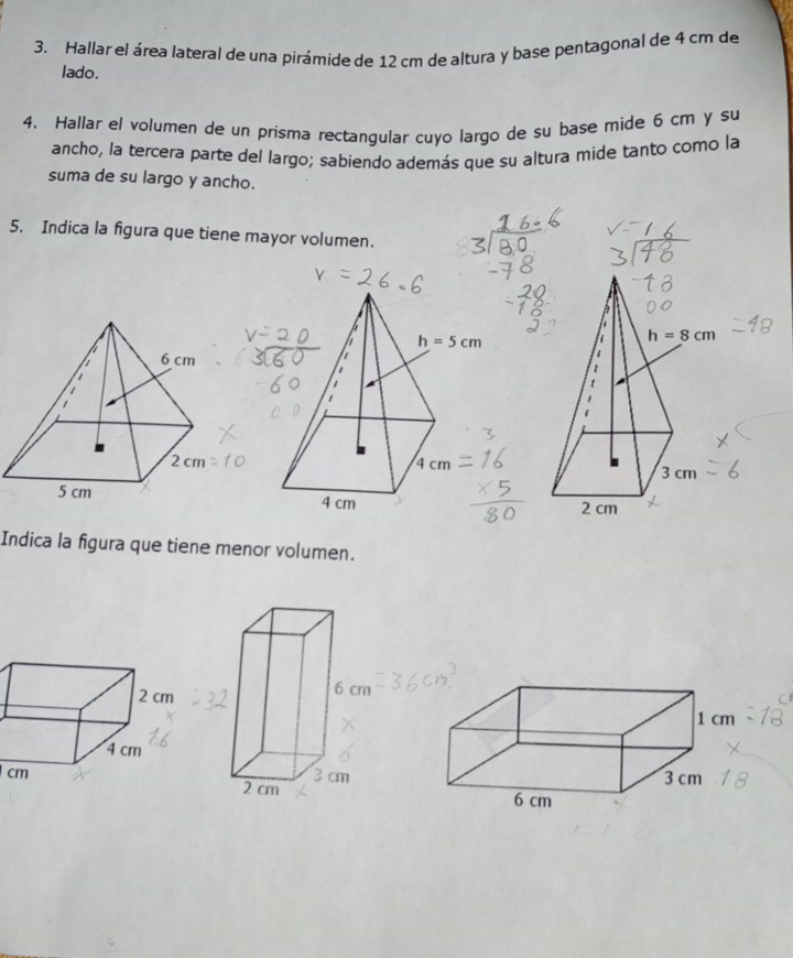 Hallar el área lateral de una pirámide de 12 cm de altura y base pentagonal de 4 cm de
lado.
4. Hallar el volumen de un prisma rectangular cuyo largo de su base mide 6 cm y su
ancho, la tercera parte del largo; sabiendo además que su altura mide tanto como la
suma de su largo y ancho.
5. Indica la figura que tiene mayor volumen.
Indica la figura que tiene menor volumen.
cm