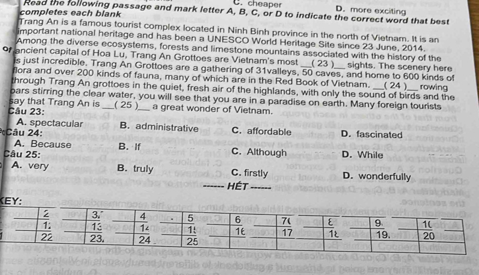 C. cheaper D. more exciting
Read the following passage and mark letter A, B, C, or D to indicate the correct word that best
completes each blank
Trang An is a famous tourist complex located in Ninh Binh province in the north of Vietnam. It is an
important national heritage and has been a UNESCO World Heritage Site since 23 June, 2014.
Among the diverse ecosystems, forests and limestone mountains associated with the history of the
of ancient capital of Hoa Lu, Trang An Grottoes are Vietnam's most _( 23 )_ sights. The scenery here
is just incredible. Trang An Grottoes are a gathering of 31valleys, 50 caves, and home to 600 kinds of
flora and over 200 kinds of fauna, many of which are in the Red Book of Vietnam. ( 24 ) rowing
through Trang An grottoes in the quiet, fresh air of the highlands, with only the sound of birds and the
bars stirring the clear water, you will see that you are in a paradise on earth. Many foreign tourists
say that Trang An is _( 25 )_ a great wonder of Vietnam.
Câu 23:
A. spectacular B. administrative C. affordable D. fascinated
* Câu 24:
A. Because B. If C. Although
Câu 25: D. While
A. very B. truly C. firstly D. wonderfully
- HÉT
KEY: