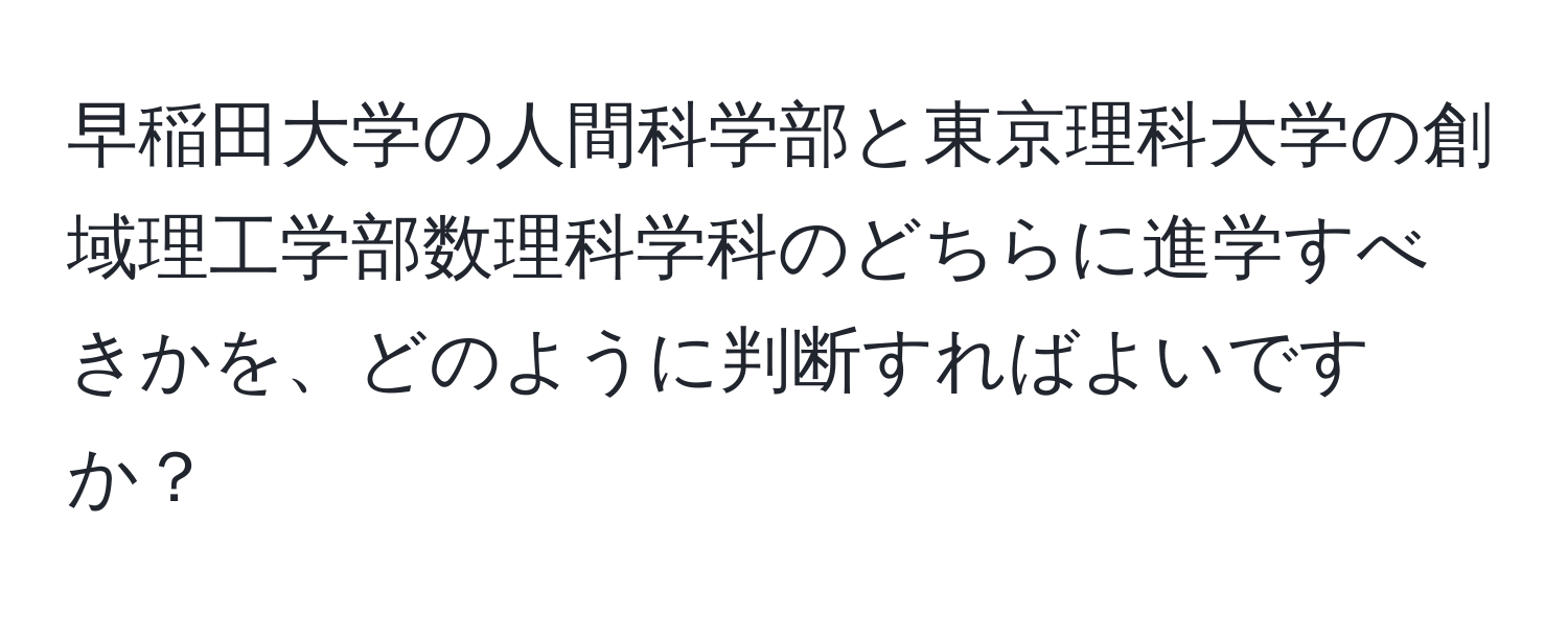 早稲田大学の人間科学部と東京理科大学の創域理工学部数理科学科のどちらに進学すべきかを、どのように判断すればよいですか？