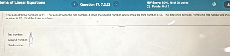 tems of Linear Equations Question 17, 7.2.23 , HW Score: 80%, 16 of 20 points 
Points: 0 of 1 
The sum of three numbers is 11. The sum of twice the first number, 4 times the second number, and 5 times the third number is 45. The difference between 7 times the first number and the 
number is 20. Find the three numbers 
first number boxed 3
second number: □ 
third number. □