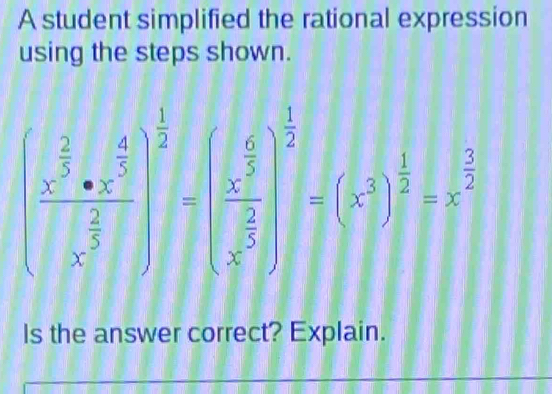 A student simplified the rational expression 
using the steps shown.
(frac x^(frac 2)3· x^(frac 4)x^(frac 2)3)^ 1/2 =(frac x^(frac 1)3x^(frac 2)3)^ 1/3 =(x^(frac 3)
Is the answer correct? Explain.