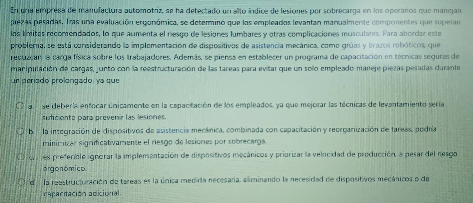 En una empresa de manufactura automotriz, se ha detectado un alto índice de lesiones por sobrecarga en los operarios que manejan
piezas pesadas. Tras una evaluación ergonómica, se determinó que los empleados levantan manualmente componentes que superan
los límites recomendados, lo que aumenta el riesgo de lesiones lumbares y otras complicaciones musculares. Para abordar este
problema, se está considerando la implementación de dispositivos de asistencia mecánica, como grúas y brazos robóticos, que
reduzcan la carga física sobre los trabajadores. Además, se piensa en establecer un programa de capacitación en técnicas seguras de
manipulación de cargas, junto con la reestructuración de las tareas para evitar que un solo empleado maneje piezas pesadas durante
un periodo prolongado, ya que
a. se debería enfocar únicamente en la capacitación de los empleados, ya que mejorar las técnicas de levantamiento sería
suficiente para prevenir las lesiones.
b. la integración de dispositivos de asistencia mecánica, combinada con capacitación y reorganización de tareas, podría
minimizar significativamente el riesgo de lesiones por sobrecarga.
c. es preferible ignorar la implementación de dispositivos mecánicos y priorizar la velocidad de producción, a pesar del riesgo
ergonómico.
d. la reestructuración de tareas es la única medida necesaria, eliminando la necesidad de dispositivos mecánicos o de
capacitación adicional.