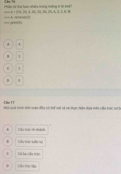 Phần tử thứ bao nhiêu trong mảng A bị xoá?
A=[10,20,3,30,20,30,20,6,3,2,8,9]
A. remove(3)
print(A)
A 4.
B 3.
C 2.
D 8.
Câu 17
Mọi quá trình tính toán đều có thể mô tả và thực hiện dựa trên cấu trúc cơ b
A Cấu trúc rẽ nhánh.
B Cấu trúc tuần tự.
C Cả ba cấu trúc.
D Cấu trúc lặp.
