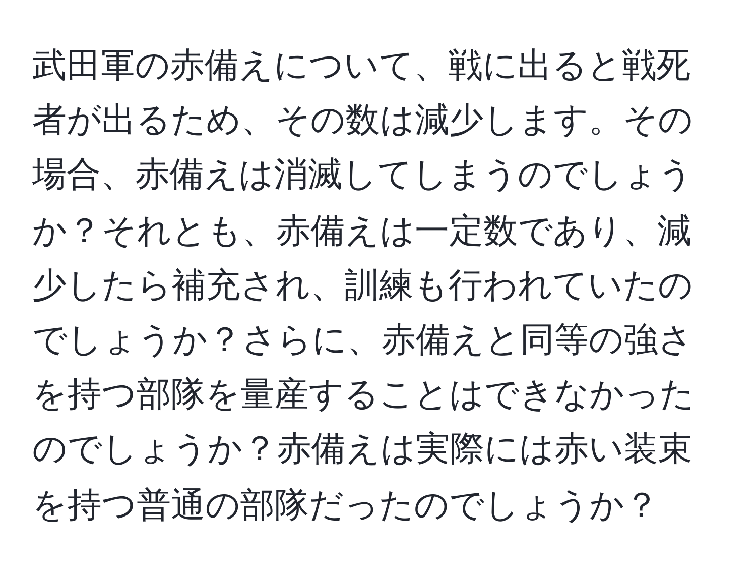 武田軍の赤備えについて、戦に出ると戦死者が出るため、その数は減少します。その場合、赤備えは消滅してしまうのでしょうか？それとも、赤備えは一定数であり、減少したら補充され、訓練も行われていたのでしょうか？さらに、赤備えと同等の強さを持つ部隊を量産することはできなかったのでしょうか？赤備えは実際には赤い装束を持つ普通の部隊だったのでしょうか？