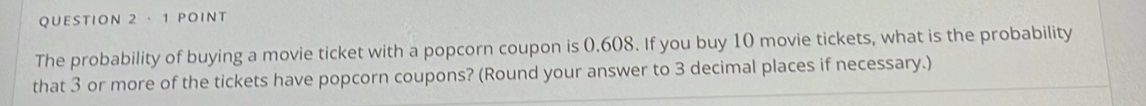 · 1 POInt 
The probability of buying a movie ticket with a popcorn coupon is 0.608. If you buy 10 movie tickets, what is the probability 
that 3 or more of the tickets have popcorn coupons? (Round your answer to 3 decimal places if necessary.)