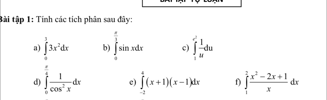 Bài tập 1: Tính các tích phân sau đây: 
a) ∈tlimits _0^(33x^2)dx ∈tlimits _0^((frac π)3)sin xdx ∈tlimits _1^((e^2)) 1/u du
b) 
c)
 π /4 
d) ∈tlimits _0^(4frac 1)cos^2xdx ∈tlimits _(-2)^4(x+1)(x-1)dx ∈tlimits _1^(2frac x^2)-2x+1xdx
e) 
f)