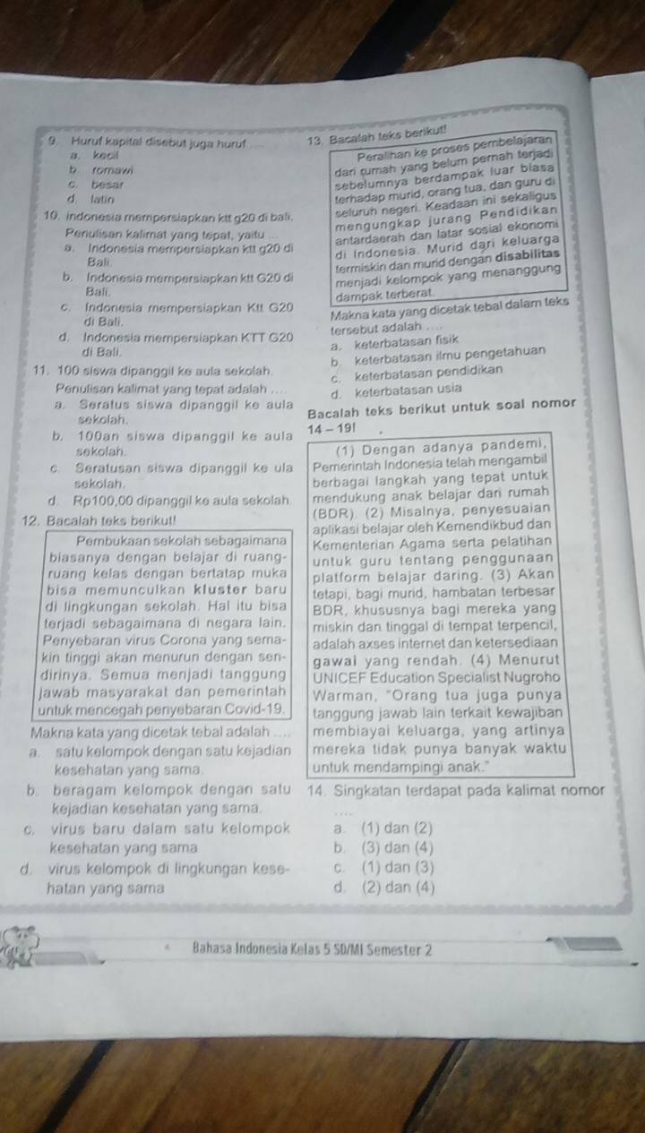 Huruf kapital disebut juga huruf 13. Bacalah teks berikut!
a. kecil
Peralihan ke proses pembelajaran
b romawi
dani rumah yang belum perah terjadi
c. besar
sebelumnya berdampak luar blasa
d latin
terhadap murid, orang tua, dan guru di
10. indonesia mempersiapkan ktt g20 di bali. seluruh negeri. Keadaan ini sekaligus
mengungkap jurang Pendidikan
Periulisan kalimat yang tepat, yaitu ...
antardaerah dan latar sosial ekonomi
a. Indonesia mempersiapkan ktt g20 di
di Indonesia. Murid dari keluarga
Bali
termiskin dan murid dengan disabilitas
b. Indonesia mempersiapkan ktt G20 di
menjadi kelompok yang menanggung
Bali.
dampak terberat
c. Indonesia mempersiapkan Ktt G20
di Bali.
Makna kata yang dicetak tebal dalam teks
d. Indonesia mempersiapkan KTT G20 tersebut adalah ....
di Bali.
a. keterbatasan fisik
b keterbatasan ilmu pengetahuan
11. 100 siswa dipanggil ke aula sekolah.
c. keterbatasan pendidikan
Penulisan kalimat yang tepat adalah ... d. keterbatasan usia
a. Seratus siswa dipanggil ke aula
sekolah. Bacalah teks berikut untuk soal nomor
b. 100an siswa dipanggil ke aula 14 - 19!
sekolah.
(1) Dengan adanya pandemi,
c. Seratusan siswa dipanggil ke ula Pemerintah Indonesia telah mengambil
sekolah. berbagai langkah yang tepat untuk
d. Rp100,00 dipanggil ke aula sekolah. mendukung anak belajar dan rumah
12. Bacalah teks berikut! (BDR) (2) Misalnya, penyesuaian
Pembukaan sekolah sebagaimana aplikasi belajar oleh Kemendikbud dan
Kementerian Agama serta pelatihan
biasanya dengan belajar di ruang- untuk guru tentang penggunaan
ruang kelas dengan bertatap muka platform belajar daring. (3) Akan
bisa memunculkan kluster baru tetapi, bagi murid, hambatan terbesar
di lingkungan sekolah. Hal itu bisa BDR, khususnya bagi mereka yang
terjadi sebagaimana di negara lain. miskin dan tinggal di tempat terpencil,
Penyebaran virus Corona yang sema- adalah axses internet dan ketersediaan
kin tinggi akan menurun dengan sen- gawai yang rendah. (4) Menurut
dirinya. Semua menjadi tanggung UNICEF Education Specialist Nugroho
Jawab masyarakät dan pemerintah Warman, "Orang tua juga punya
untuk mencegah penyebaran Covid-19. tanggung jawab lain terkait kewajiban
Makna kata yang dicetak tebal adalah   membiayai keluarga, yang artinya
a. satu kelompok dengan satu kejadian mereka tidak punya banyak waktu 
kesehatan yang sama. untuk mendampingi anak."
b. beragam kelompok dengan satu 14. Singkatan terdapat pada kalimat nomor
kejadian kesehatan yang sama.
c. virus baru dalam satu kelompok a. (1) dan (2)
kesehatan yang sama b. (3) dan (4)
d. virus kelompok di lingkungan kese- c. (1) dan (3)
hatan yang sama d. (2) dan (4)
Bahasa Indonesia Kelas 5 SD/MI Semester 2