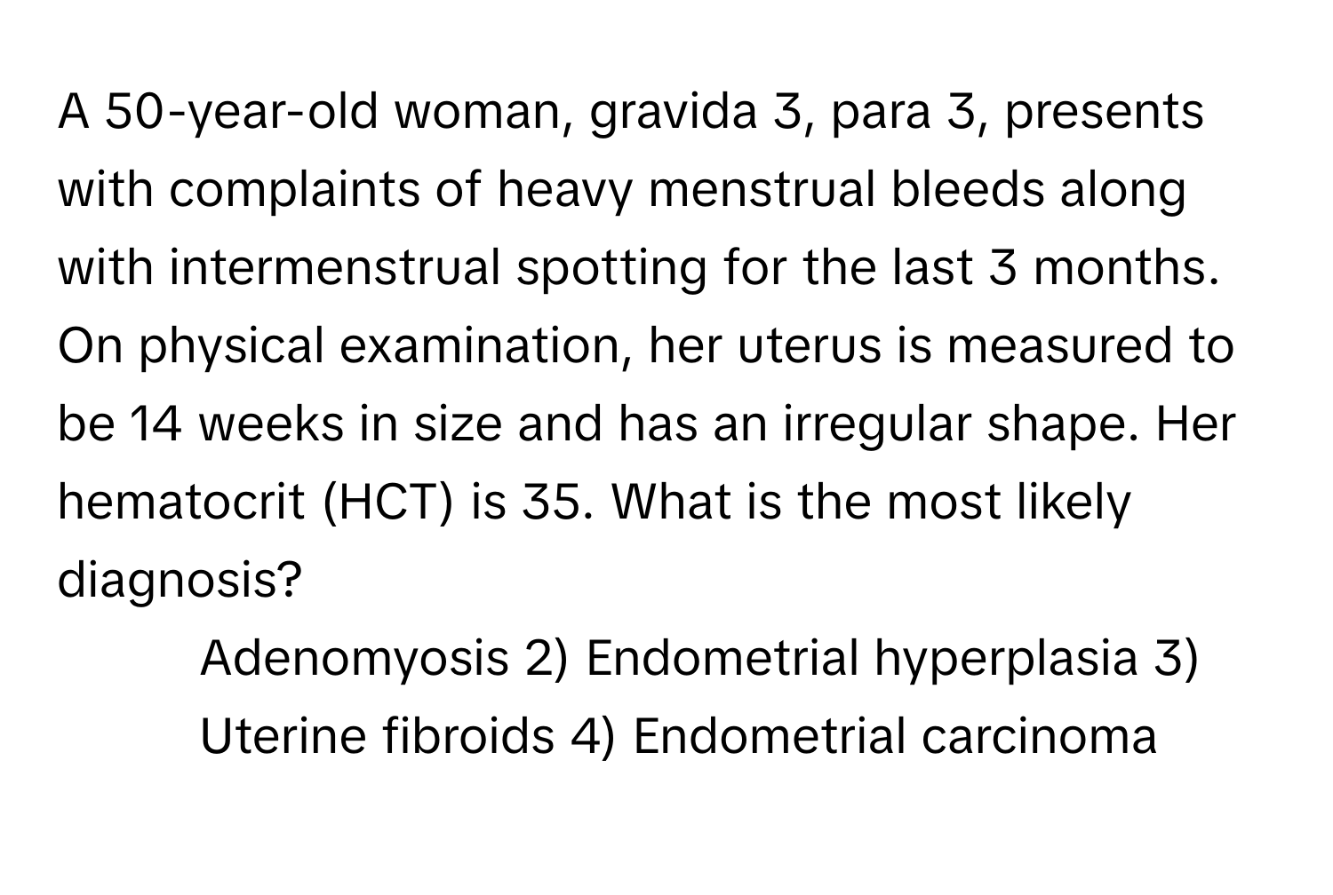 A 50-year-old woman, gravida 3, para 3, presents with complaints of heavy menstrual bleeds along with intermenstrual spotting for the last 3 months. On physical examination, her uterus is measured to be 14 weeks in size and has an irregular shape. Her hematocrit (HCT) is 35. What is the most likely diagnosis?

1) Adenomyosis 2) Endometrial hyperplasia 3) Uterine fibroids 4) Endometrial carcinoma