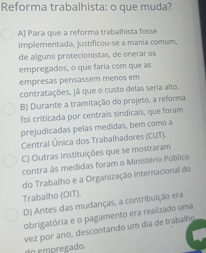 Reforma trabalhista: o que muda?
Aj Para que a reforma trabalhista fosse
implementada, justificou-se a mania comum,
de alguns protecionistas, de onerar os
empregados, o que faria com que as
empresas pensassem menos em
contratações, já que o custo delas seria alto.
B) Durante a tramitação do projeto, a reforma
foi criticada por centrais sindicais, que foram
prejudicadas pelas medidas, bem como a
Central Única dos Trabalhadores (CUT).
C) Outras instituições que se mostraram
contra às medidas foram o Ministério Público
do Trabalho e a Organização Internacional do
Trabalho (OIT).
D) Antes das mudanças, a contribuição era
obrigatória e o pagamento era realizado uma
vez por ano, descontando um dia de trabalho
do empregado.