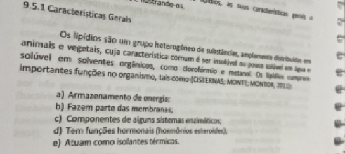 mostrando-os
tos, as suas caractenísticas gerais e
9.5.1 Características Gerais
Os lipídios são um grupo heterogêneo de substâncias, amplamente distribuídas em
animais e vegetais, cuja característica comum é ser insolúvel ou pouco solúvel em ligua e
solúvel em solventes orgânicos, como clorofórmio e metanol. Os lípídios cumprem
importantes funções no organismo, tais como (CISTERNAS; MONTE; MONTOR, 2011):
a) Armazenamento de energía;
b) Fazem parte das membranas;
c) Componentes de alguns sistemas enzimáticos;
d) Tem funções hormonais (hormônios esteroides);
e) Atuam como isolantes térmicos.